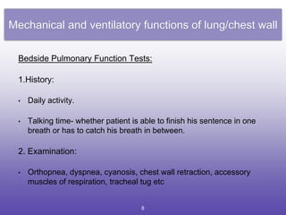 Mechanical and ventilatory functions of lung/chest wall
Bedside Pulmonary Function Tests:
1.History:
• Daily activity.
• Talking time- whether patient is able to finish his sentence in one
breath or has to catch his breath in between.
2. Examination:
• Orthopnea, dyspnea, cyanosis, chest wall retraction, accessory
muscles of respiration, tracheal tug etc
8
 