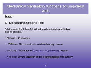 Mechanical Ventilatory functions of lung/chest
wall.
Tests:
1. Sabrasez Breath Holding Test:
Ask the patient to take a full but not too deep breath & hold it as
long as possible.
• Normal > 40 seconds.
• 20-25 sec: Mild reduction in cardiopulmonary reserve.
• 15-20 sec : Moderate reduction in cardiopulmonary reserve.
• < 15 sec : Severe reduction and is a contraindication for surgery.
9
 