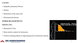 CAUSES
• Idiopathic pulmonary fibrosis
• Obesity
• Deformities of the chest wall
• Neuromuscular disease
OTHER MEASUREMENTS
FEF25%-75%
• Measured in L/Sec
• Most sensitive marker for obstruction
• Useful in tracking asthma or slight progression of obstructive disease.
16
 