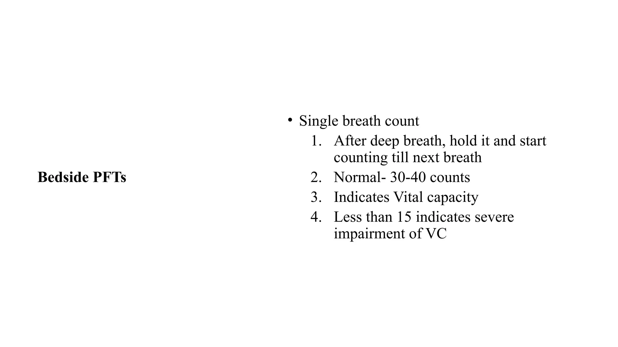 Bedside PFTs
• Single breath count
1. After deep breath, hold it and start
counting till next breath
2. Normal- 30-40 counts
3. Indicates Vital capacity
4. Less than 15 indicates severe
impairment of VC
 