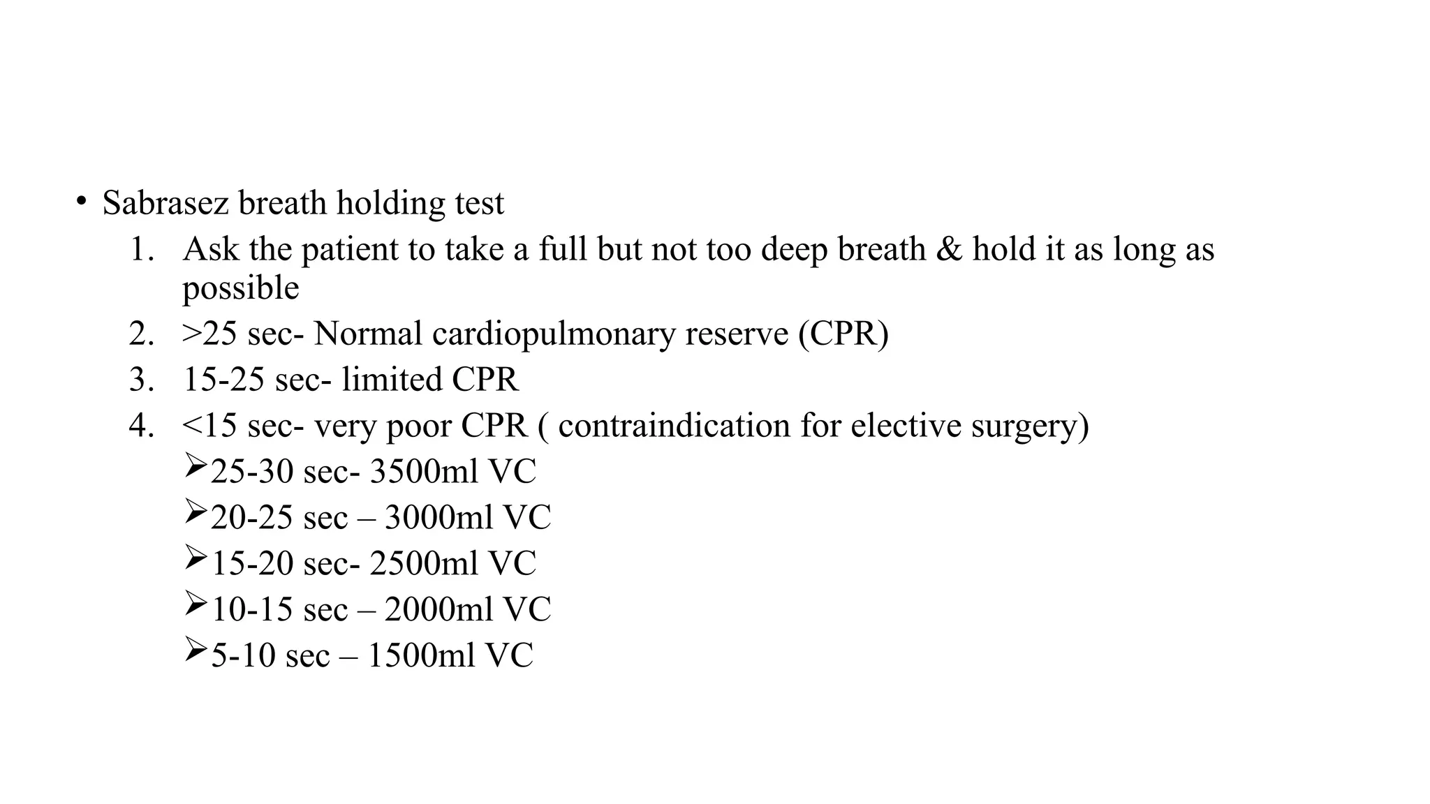 • Sabrasez breath holding test
1. Ask the patient to take a full but not too deep breath & hold it as long as
possible
2. >25 sec- Normal cardiopulmonary reserve (CPR)
3. 15-25 sec- limited CPR
4. <15 sec- very poor CPR ( contraindication for elective surgery)
25-30 sec- 3500ml VC
20-25 sec – 3000ml VC
15-20 sec- 2500ml VC
10-15 sec – 2000ml VC
5-10 sec – 1500ml VC
 