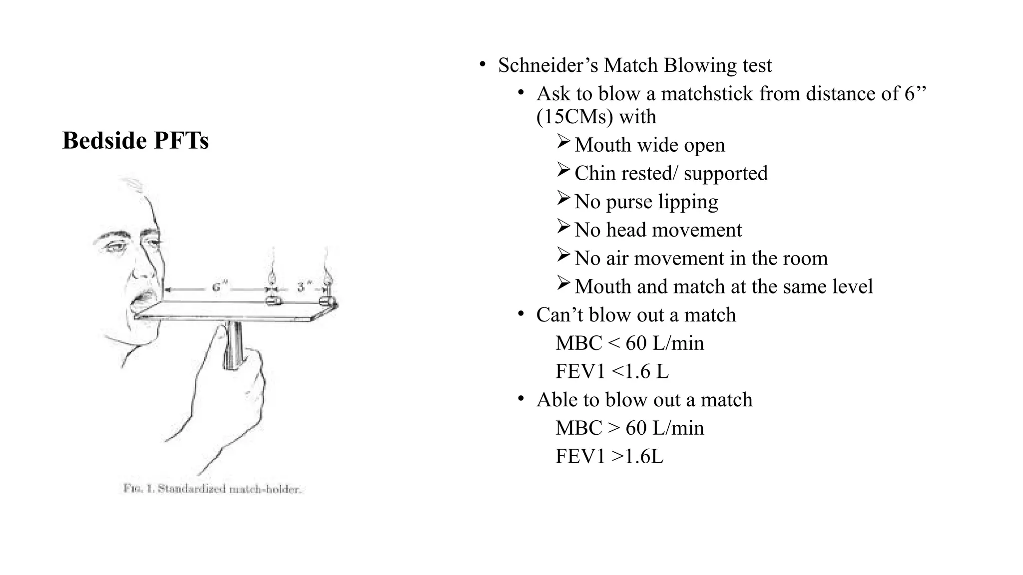 Bedside PFTs
• Schneider’s Match Blowing test
• Ask to blow a matchstick from distance of 6’’
(15CMs) with
Mouth wide open
Chin rested/ supported
No purse lipping
No head movement
No air movement in the room
Mouth and match at the same level
• Can’t blow out a match
MBC < 60 L/min
FEV1 <1.6 L
• Able to blow out a match
MBC > 60 L/min
FEV1 >1.6L
 