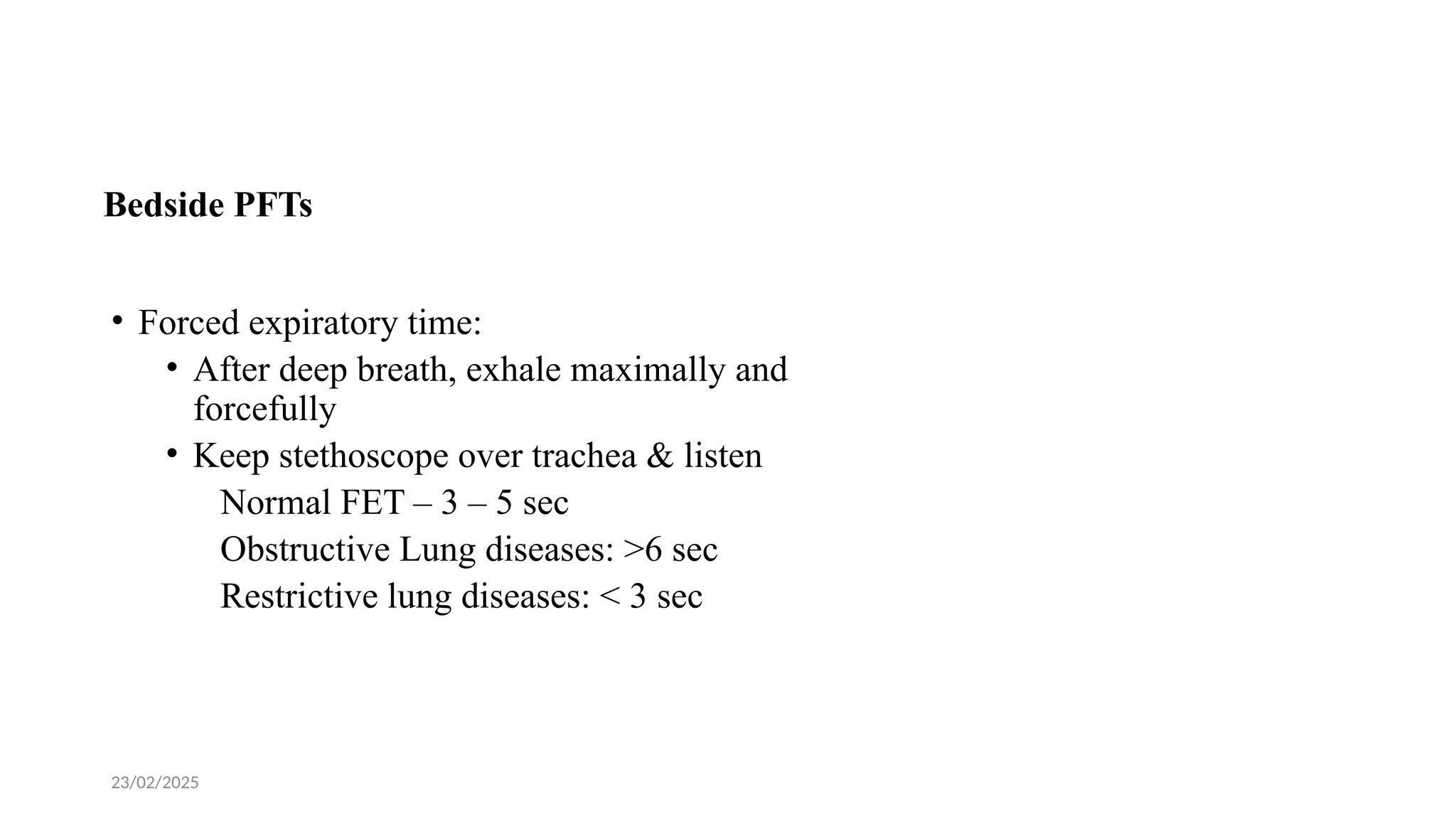 23/02/2025
Bedside PFTs
• Forced expiratory time:
• After deep breath, exhale maximally and
forcefully
• Keep stethoscope over trachea & listen
Normal FET – 3 – 5 sec
Obstructive Lung diseases: >6 sec
Restrictive lung diseases: < 3 sec
 
