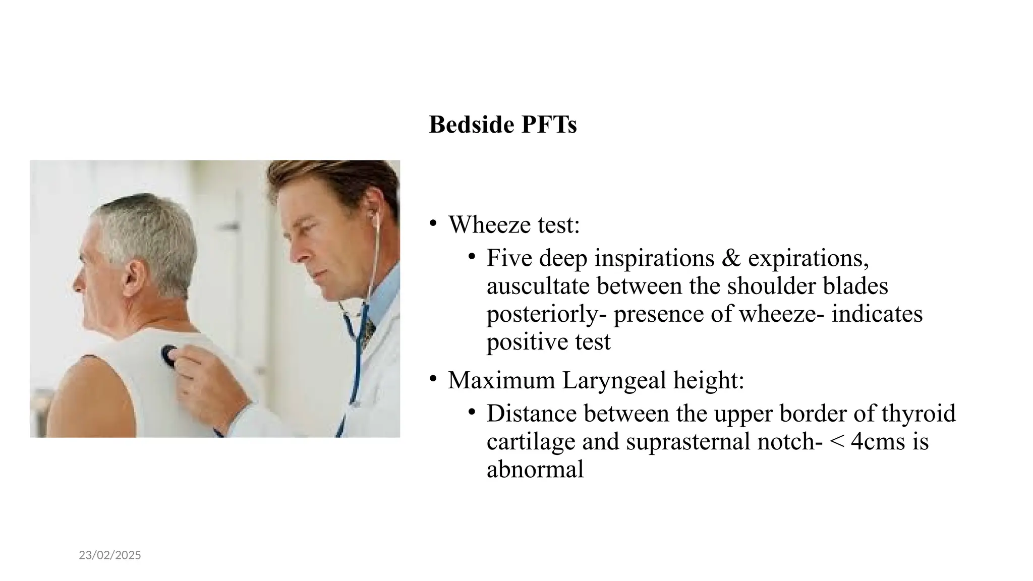 23/02/2025
Bedside PFTs
• Wheeze test:
• Five deep inspirations & expirations,
auscultate between the shoulder blades
posteriorly- presence of wheeze- indicates
positive test
• Maximum Laryngeal height:
• Distance between the upper border of thyroid
cartilage and suprasternal notch- < 4cms is
abnormal
 