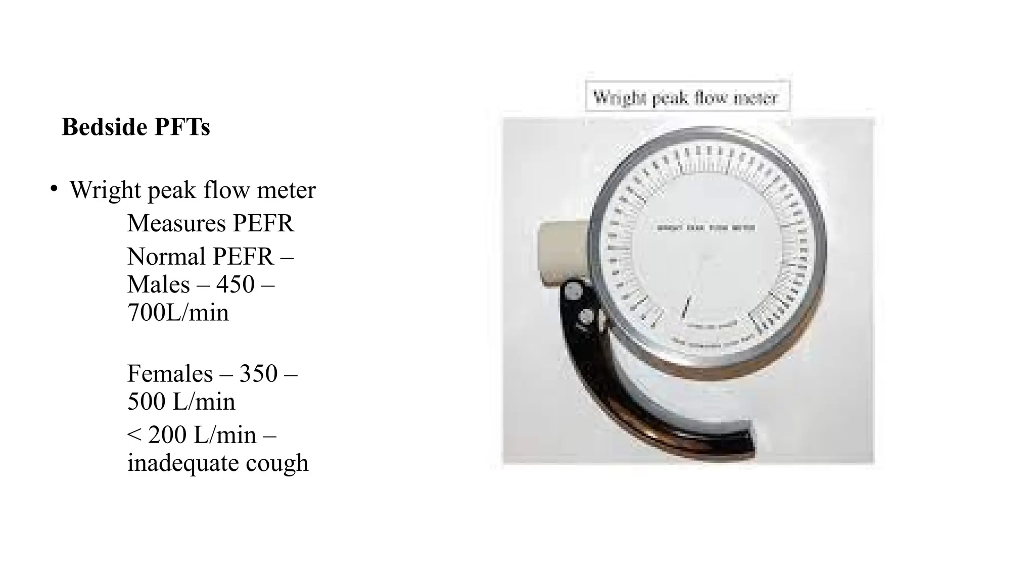 Bedside PFTs
• Wright peak flow meter
Measures PEFR
Normal PEFR –
Males – 450 –
700L/min
Females – 350 –
500 L/min
< 200 L/min –
inadequate cough
 
