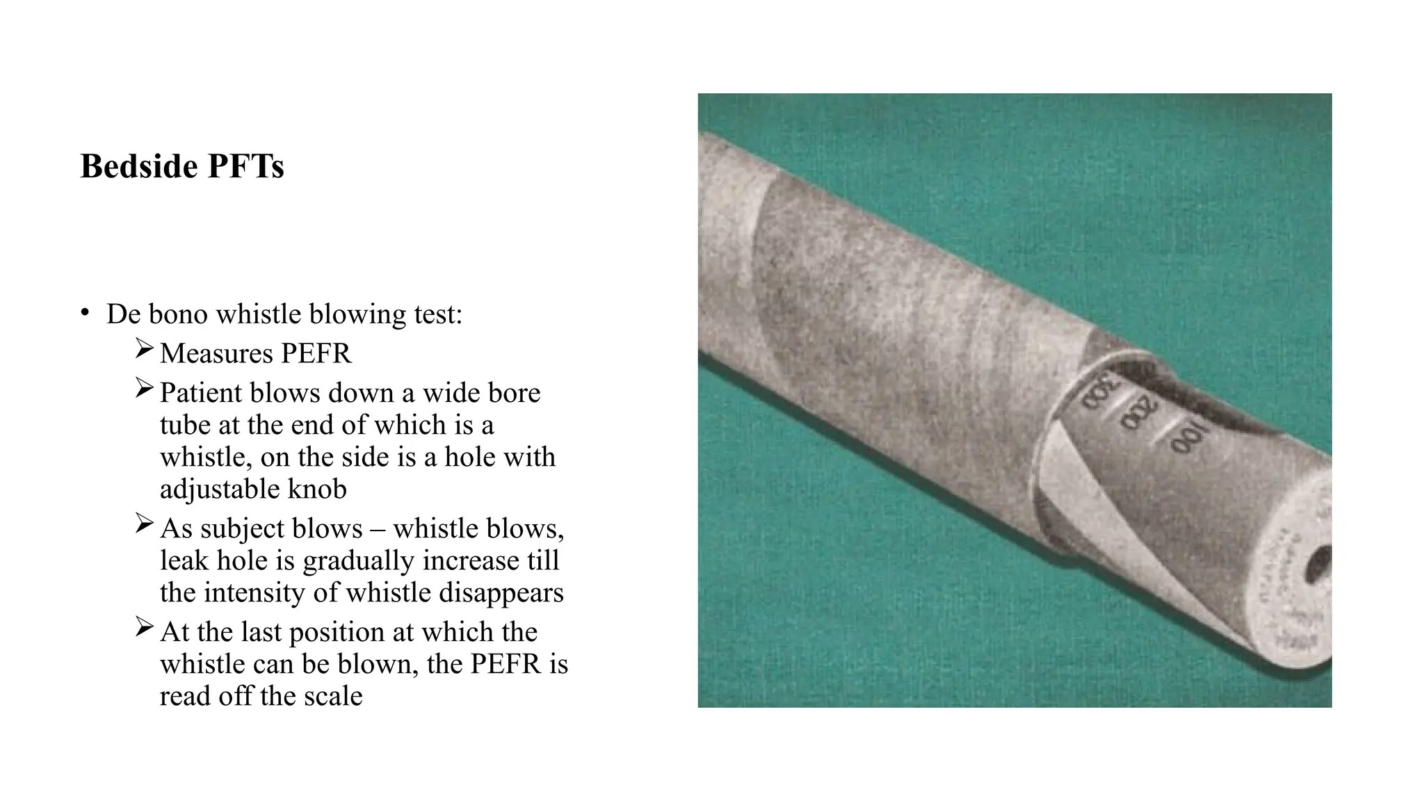 Bedside PFTs
• De bono whistle blowing test:
Measures PEFR
Patient blows down a wide bore
tube at the end of which is a
whistle, on the side is a hole with
adjustable knob
As subject blows – whistle blows,
leak hole is gradually increase till
the intensity of whistle disappears
At the last position at which the
whistle can be blown, the PEFR is
read off the scale
 