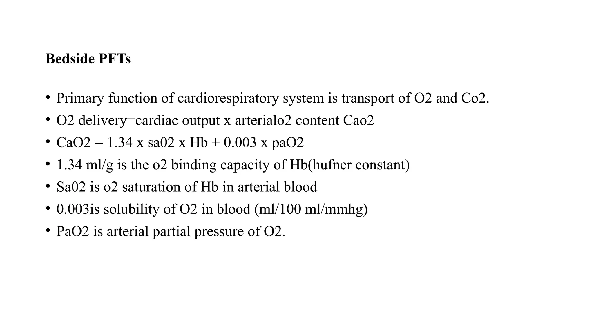 Bedside PFTs
• Primary function of cardiorespiratory system is transport of O2 and Co2.
• O2 delivery=cardiac output x arterialo2 content Cao2
• CaO2 = 1.34 x sa02 x Hb + 0.003 x paO2
• 1.34 ml/g is the o2 binding capacity of Hb(hufner constant)
• Sa02 is o2 saturation of Hb in arterial blood
• 0.003is solubility of O2 in blood (ml/100 ml/mmhg)
• PaO2 is arterial partial pressure of O2.
 