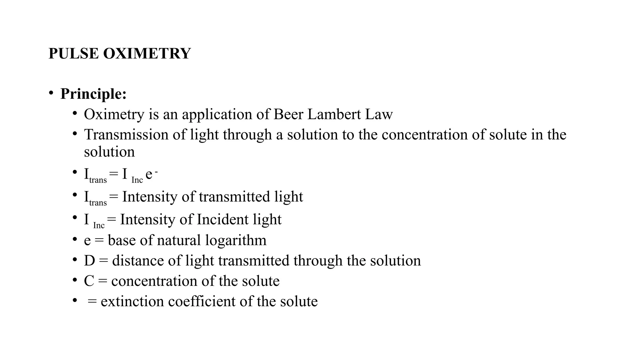 PULSE OXIMETRY
• Principle:
• Oximetry is an application of Beer Lambert Law
• Transmission of light through a solution to the concentration of solute in the
solution
• Itrans = I Inc e-
• Itrans = Intensity of transmitted light
• I Inc = Intensity of Incident light
• e = base of natural logarithm
• D = distance of light transmitted through the solution
• C = concentration of the solute
• = extinction coefficient of the solute
 