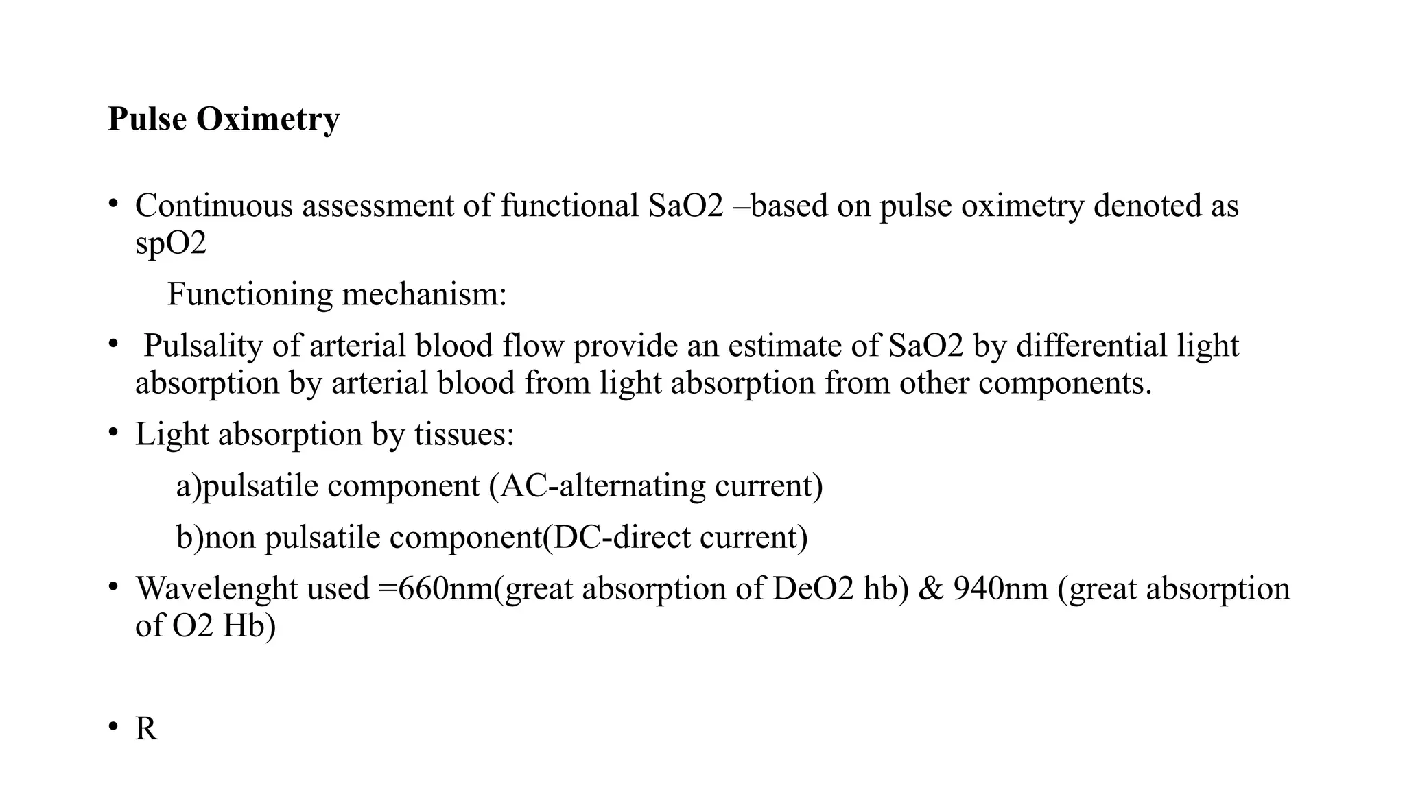 Pulse Oximetry
• Continuous assessment of functional SaO2 –based on pulse oximetry denoted as
spO2
Functioning mechanism:
• Pulsality of arterial blood flow provide an estimate of SaO2 by differential light
absorption by arterial blood from light absorption from other components.
• Light absorption by tissues:
a)pulsatile component (AC-alternating current)
b)non pulsatile component(DC-direct current)
• Wavelenght used =660nm(great absorption of DeO2 hb) & 940nm (great absorption
of O2 Hb)
• R
 