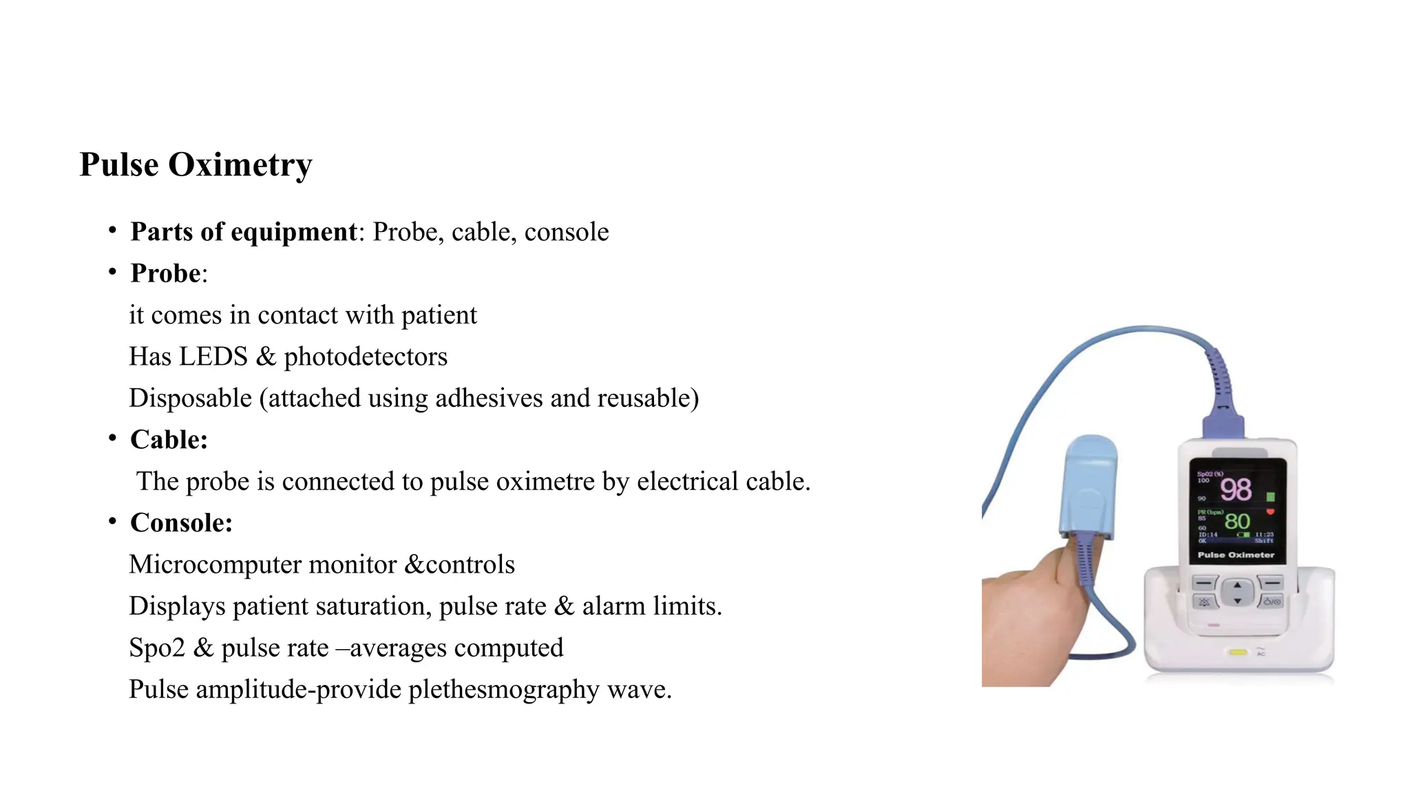 Pulse Oximetry
• Parts of equipment: Probe, cable, console
• Probe:
it comes in contact with patient
Has LEDS & photodetectors
Disposable (attached using adhesives and reusable)
• Cable:
The probe is connected to pulse oximetre by electrical cable.
• Console:
Microcomputer monitor &controls
Displays patient saturation, pulse rate & alarm limits.
Spo2 & pulse rate –averages computed
Pulse amplitude-provide plethesmography wave.
 