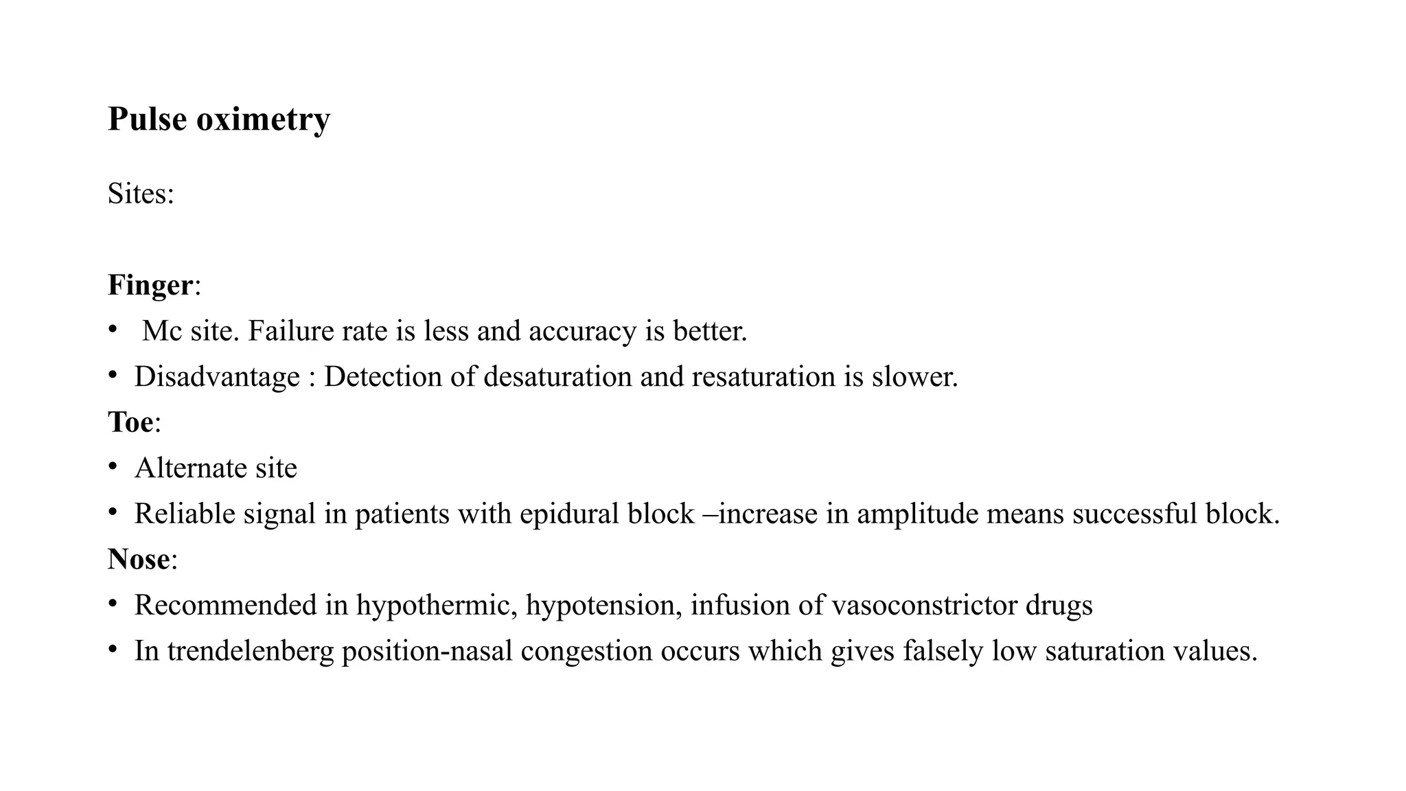 Pulse oximetry
Sites:
Finger:
• Mc site. Failure rate is less and accuracy is better.
• Disadvantage : Detection of desaturation and resaturation is slower.
Toe:
• Alternate site
• Reliable signal in patients with epidural block –increase in amplitude means successful block.
Nose:
• Recommended in hypothermic, hypotension, infusion of vasoconstrictor drugs
• In trendelenberg position-nasal congestion occurs which gives falsely low saturation values.
 