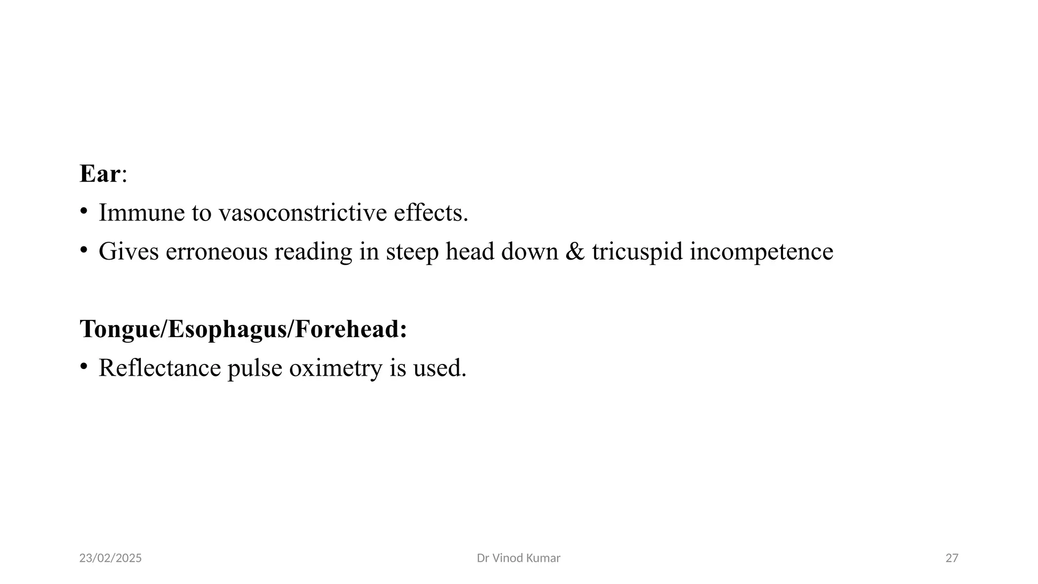23/02/2025 Dr Vinod Kumar 27
Ear:
• Immune to vasoconstrictive effects.
• Gives erroneous reading in steep head down & tricuspid incompetence
Tongue/Esophagus/Forehead:
• Reflectance pulse oximetry is used.
 