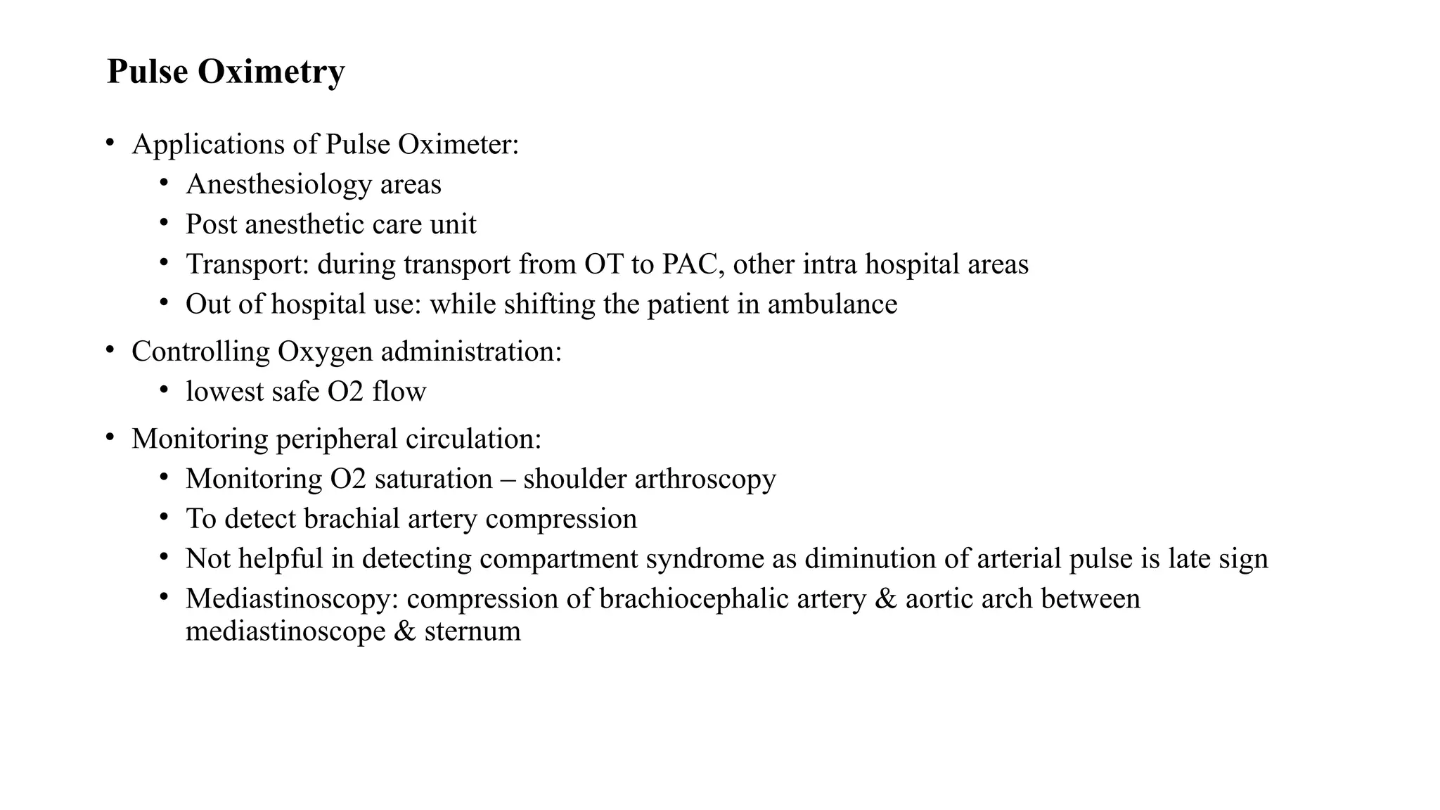 Pulse Oximetry
• Applications of Pulse Oximeter:
• Anesthesiology areas
• Post anesthetic care unit
• Transport: during transport from OT to PAC, other intra hospital areas
• Out of hospital use: while shifting the patient in ambulance
• Controlling Oxygen administration:
• lowest safe O2 flow
• Monitoring peripheral circulation:
• Monitoring O2 saturation – shoulder arthroscopy
• To detect brachial artery compression
• Not helpful in detecting compartment syndrome as diminution of arterial pulse is late sign
• Mediastinoscopy: compression of brachiocephalic artery & aortic arch between
mediastinoscope & sternum
 
