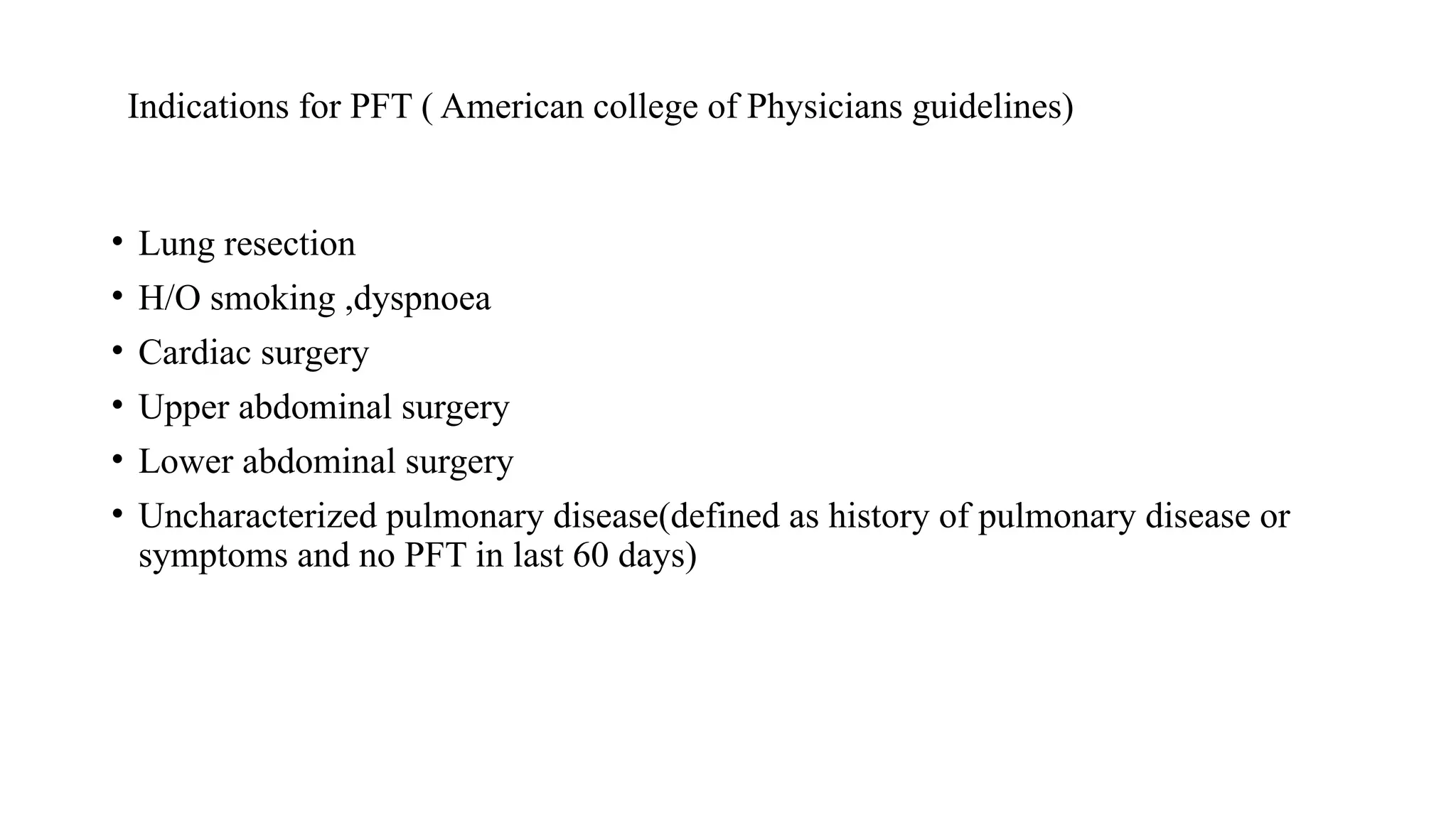 Indications for PFT ( American college of Physicians guidelines)
• Lung resection
• H/O smoking ,dyspnoea
• Cardiac surgery
• Upper abdominal surgery
• Lower abdominal surgery
• Uncharacterized pulmonary disease(defined as history of pulmonary disease or
symptoms and no PFT in last 60 days)
 