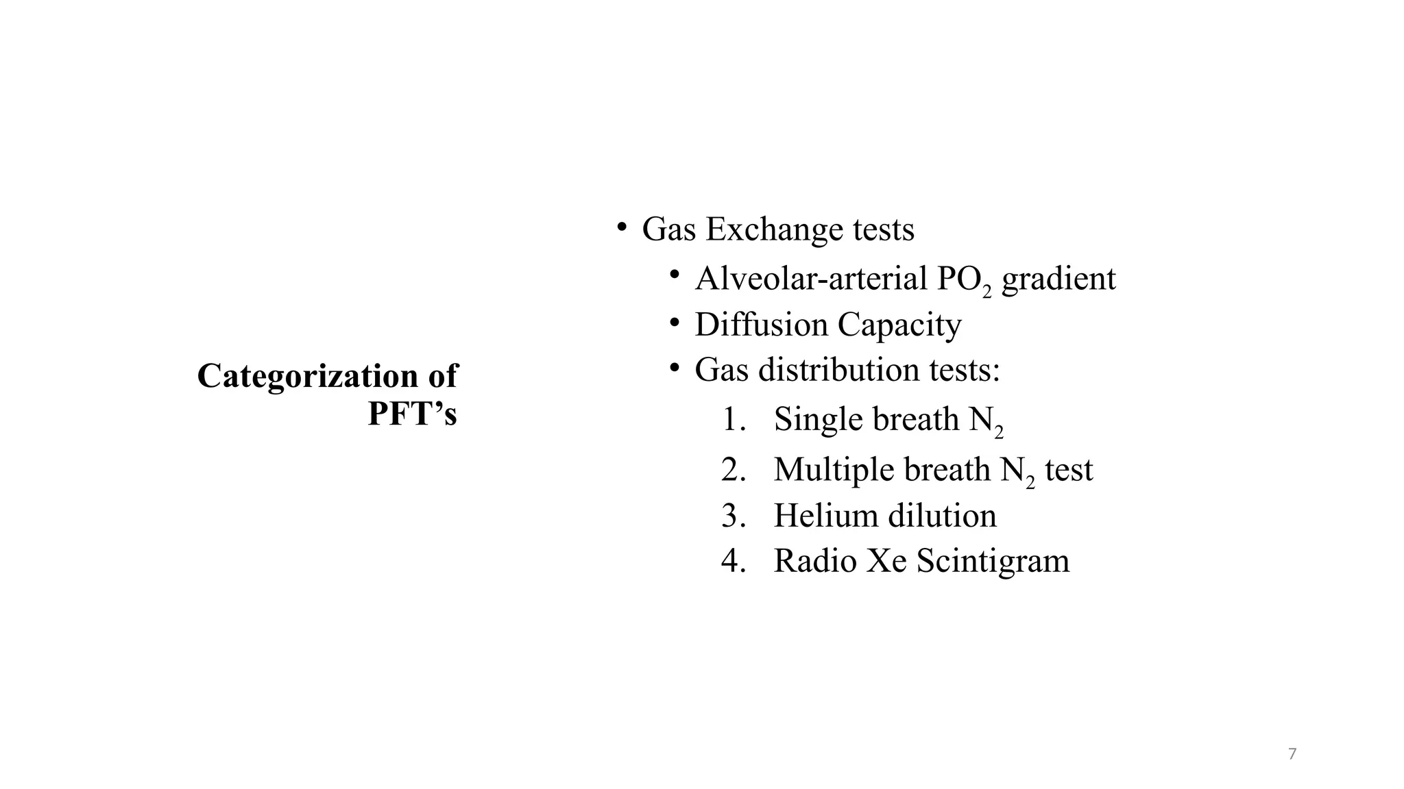 7
Categorization of
PFT’s
• Gas Exchange tests
• Alveolar-arterial PO2 gradient
• Diffusion Capacity
• Gas distribution tests:
1. Single breath N2
2. Multiple breath N2 test
3. Helium dilution
4. Radio Xe Scintigram
 