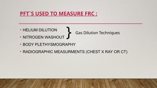 PFT`S USED TO MEASURE FRC :
• HELIUM DILUTION
• NITROGEN WASHOUT
• BODY PLETHYSMOGRAPHY
• RADIOGRAPHIC MEASURMENTS (CHEST X RAY OR CT)
Gas Dilution Techniques
}
 