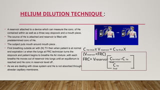 HELIUM DILUTION TECHNIQUE :
C He intial X Vreservoir = Che final X
(Vreservoir+FRC)
FRC= Vreservoir Che intial –C he
final
C he
final
• A reservoir attached to a device which can measure the conc. of He
contained within as well as a three way stopcock and a mouth piece.
• The source of He is attached and reservoir is filled with
predetermined conc of He.
• The subject puts mouth around mouth piece .
• First breathing outside air with (N) TV then when patient is at normal
end expiration i.e when the lungs at FRC technician turns the
stopcock and patient begins to breathe He Air mixture ,with each
breathe He moves out of reservoir into lungs until an equilibrium is
reached and He conc in reservoir level off .
• As we are dealing with close system and He is not absorbed through
alveolar capillary membrane.
 