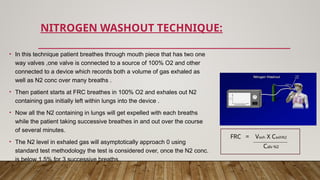 NITROGEN WASHOUT TECHNIQUE:
• In this technique patient breathes through mouth piece that has two one
way valves ,one valve is connected to a source of 100% O2 and other
connected to a device which records both a volume of gas exhaled as
well as N2 conc over many breaths .
• Then patient starts at FRC breathes in 100% O2 and exhales out N2
containing gas initially left within lungs into the device .
• Now all the N2 containing in lungs will get expelled with each breaths
while the patient taking successive breathes in and out over the course
of several minutes.
• The N2 level in exhaled gas will asymptotically approach 0 using
standard test methodology the test is considered over, once the N2 conc.
is below 1.5% for 3 successive breaths.
Calv N2
FRC = Vexh X CexhN2
 