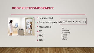 BODY PLETHYSMOGRAPHY:
• Best method
• Based on boyle`s law
• Measures :
⮚RV
⮚FRC
⮚TLC
Pmi X Vli =PMf X [ VLi + V ]
P –
pressure
V- volume
i- intial
f- final
L-lung
 