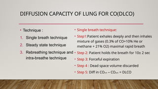 DIFFUSION CAPACITY OF LUNG FOR CO(DLCO)
• Technique :
1. Single breath technique
2. Steady state technique
3. Rebreathing technique and
intra-breathe technique
• Single breath technique:
• Step1:Patient exhales deeply and then inhales
mixture of gases (0.3% of CO+10% He or
methane + 21% O2) maximal rapid breath
• Step 2: Patient holds the breath for 10± 2 sec
• Step 3: Forceful expiration
• Step 4 : Dead space volume discarded
• Step 5: Diff in COinh – COexh = DLCO
 