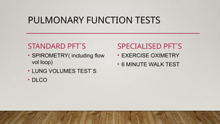 PULMONARY FUNCTION TESTS
STANDARD PFT`S
• SPIROMETRY( including flow
vol loop)
• LUNG VOLUMES TEST`S
• DLCO
SPECIALISED PFT`S
• EXERCISE OXIMETRY
• 6 MINUTE WALK TEST
 