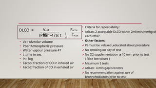 • Va : Alveolar volume
• Pbar:Atmospheric pressure
• Water vapour pressure 47
• t :time in sec
• ln : log
• Facoo: fraction of CO in inhaled air
• Facot: fraction of CO in exhaled air
• Criteria for repeatiability :
• Atleast 2 acceptable DLCO within 2ml/min/mmhg of
each other
• Other factors:
✔ Pt must be relaxed ,educated about procedure
✔ No smoking on day of test
✔ No O2 supplementation 10 min prior to test
≥
( false low values )
✔ Maximum 5 tests
✔ Atleast 4 min gap b/w tests
✔ No recommendation against use of
brohnchodialtors prior to test
(Pbar -47)x t
DLCO = Va x
60 l
n
FACO0
FACOt
 