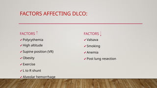 FACTORS AFFECTING DLCO:
FACTORS
✔Polycythemia
✔High altitude
✔Supine position (VR)
✔Obesity
✔Exercise
✔L to R shunt
✔Alveolar hemorrhage
FACTORS
✔Valsava
✔Smoking
✔Anemia
✔Post lung resection
 