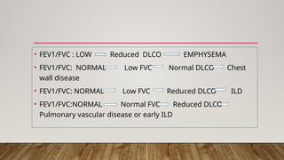 • FEV1/FVC : LOW Reduced DLCO EMPHYSEMA
• FEV1/FVC: NORMAL Low FVC Normal DLCO Chest
wall disease
• FEV1/FVC: NORMAL Low FVC Reduced DLCO ILD
• FEV1/FVC:NORMAL Normal FVC Reduced DLCO
Pulmonary vascular disease or early ILD
 
