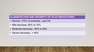 CLASSIFACTION AND SEVERITY OF DLCO REDUCTIONS:
• Normal: >75% of predicted , upto140
• Mild decrease :60% to 74%
• Moderate decrease : 40% to 59%
• Severe decrease : < 40%
 