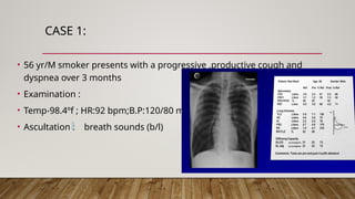 CASE 1:
• 56 yr/M smoker presents with a progressive ,productive cough and
dyspnea over 3 months
• Examination :
• Temp-98.4ºf ; HR:92 bpm;B.P:120/80 mm hg
• Ascultation : breath sounds (b/l)
 