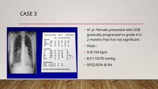 CASE 3
• 41 yr /female presented with SOB
gradually progressed to grade 4 in
2 months Past h/o not significant
• Vitals :
• H.R:104 bpm
• B.P:110/70 mmhg
• SPO2:82% @ RA
 
