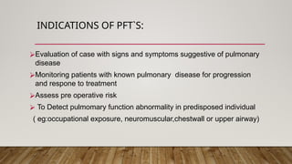 INDICATIONS OF PFT`S:
⮚Evaluation of case with signs and symptoms suggestive of pulmonary
disease
⮚Monitoring patients with known pulmonary disease for progression
and respone to treatment
⮚Assess pre operative risk
⮚ To Detect pulmomary function abnormality in predisposed individual
( eg:occupational exposure, neuromuscular,chestwall or upper airway)
 