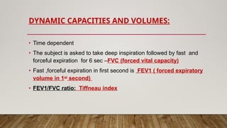 DYNAMIC CAPACITIES AND VOLUMES:
• Time dependent
• The subject is asked to take deep inspiration followed by fast and
forceful expiration for 6 sec –FVC (forced vital capacity)
• Fast ,forceful expiration in first second is FEV1 ( forced expiratory
volume in 1st
second)
• FEV1/FVC ratio: Tiffneau index
 