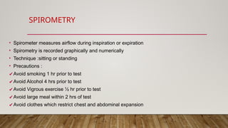 SPIROMETRY
• Spirometer measures airflow during inspiration or expiration
• Spirometry is recorded graphically and numerically
• Technique :sitting or standing
• Precautions :
✔Avoid smoking 1 hr prior to test
✔Avoid Alcohol 4 hrs prior to test
✔Avoid Vigrous exercise ½ hr prior to test
✔Avoid large meal within 2 hrs of test
✔Avoid clothes which restrict chest and abdominal expansion
 