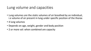 Lung volume and capacities
• Lung volumes are the static volumes of air breathed by an individual,
i.e volume of air present in lung under specific position of the thorax
• 4 lung volumes
• Depends on age, weight, gender and body position
• 2 or more vol: when combined are capacity
 