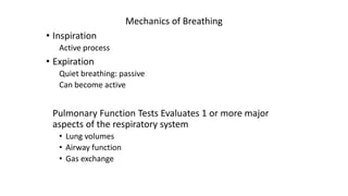 Mechanics of Breathing
• Inspiration
Active process
• Expiration
Quiet breathing: passive
Can become active
Pulmonary Function Tests Evaluates 1 or more major
aspects of the respiratory system
• Lung volumes
• Airway function
• Gas exchange
 