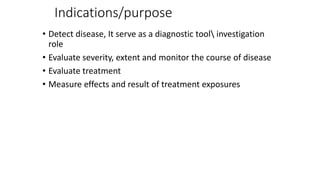 Indications/purpose
• Detect disease, It serve as a diagnostic tool investigation
role
• Evaluate severity, extent and monitor the course of disease
• Evaluate treatment
• Measure effects and result of treatment exposures
 