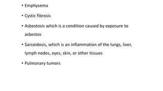 • Emphysema
• Cystic fibrosis
• Asbestosis which is a condition caused by exposure to
asbestos
• Sarcoidosis, which is an inflammation of the lungs, liver,
lymph nodes, eyes, skin, or other tissues
• Pulmonary tumors
 