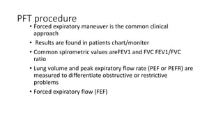 PFT procedure
• Forced expiratory maneuver is the common clinical
approach
• Results are found in patients chart/moniter
• Common spirometric values areFEV1 and FVC FEV1/FVC
ratio
• Lung volume and peak expiratory flow rate (PEF or PEFR) are
measured to differentiate obstructive or restrictive
problems
• Forced expiratory flow (FEF)
 