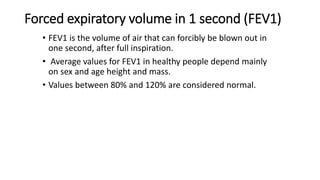 Forced expiratory volume in 1 second (FEV1)
• FEV1 is the volume of air that can forcibly be blown out in
one second, after full inspiration.
• Average values for FEV1 in healthy people depend mainly
on sex and age height and mass.
• Values between 80% and 120% are considered normal.
 