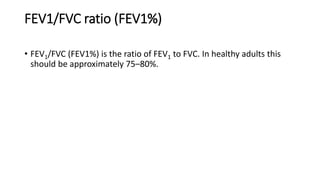 FEV1/FVC ratio (FEV1%)
• FEV1/FVC (FEV1%) is the ratio of FEV1 to FVC. In healthy adults this
should be approximately 75–80%.
 