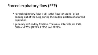 Forced expiratory flow (FEF)
• Forced expiratory flow (FEF) is the flow (or speed) of air
coming out of the lung during the middle portion of a forced
expiration.
• generally defined by fraction, The usual intervals are 25%,
50% and 75% (FEF25, FEF50 and FEF75)
 