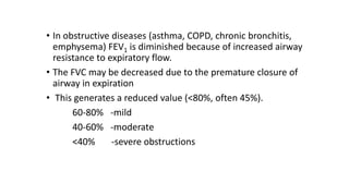 • In obstructive diseases (asthma, COPD, chronic bronchitis,
emphysema) FEV1 is diminished because of increased airway
resistance to expiratory flow.
• The FVC may be decreased due to the premature closure of
airway in expiration
• This generates a reduced value (<80%, often 45%).
60-80% -mild
40-60% -moderate
<40% -severe obstructions
 
