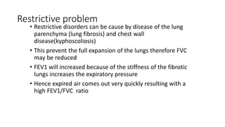 Restrictive problem
• Restrictive disorders can be cause by disease of the lung
parenchyma (lung fibrosis) and chest wall
disease(kyphoscoliosis)
• This prevent the full expansion of the lungs therefore FVC
may be reduced
• FEV1 will increased because of the stiffness of the fibrotic
lungs increases the expiratory pressure
• Hence expired air comes out very quickly resulting with a
high FEV1/FVC ratio
 