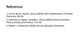 References
1. Carl A. Burtis, David E. Bruns (2023) Tietz Fundamentals of Clinical
Chemistry, 9th Ed.
2. Lawrence A. Kaplan, Amadeo J. Pesce (2009) Clinical Chemistry:
Theory, Analysis,Correlation, 5 th Ed.
3. Robert L. Sunheimer (2010) Clinical Laboratory Chemistry.
 