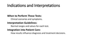 Indications and Interpretations
When to Perform These Tests:
Clinical scenarios and symptoms.
Interpretation Guidelines:
Normal ranges and values for each test.
Integration into Patient Care:
How results influence diagnosis and treatment decisions.
 