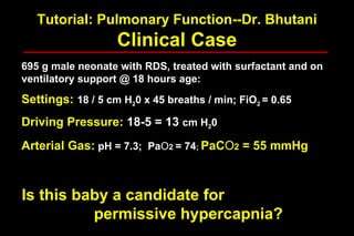 Tutorial: Pulmonary Function--Dr. Bhutani Clinical Case 695 g male neonate with RDS, treated with surfactant and on ventilatory support @ 18 hours age: Settings:  18 / 5 cm H 2 0 x 45 breaths / min; FiO 2  = 0.65 Driving Pressure:  18-5 = 13   cm H 2 0 Arterial Gas:  pH = 7.3;  Pa O 2  = 74 ;  PaC O 2  = 55 mmHg Is this baby a candidate for  permissive hypercapnia? 
