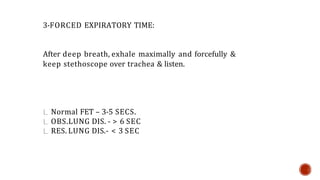 3-FORCED EXPIRATORY TIME:
After deep breath, exhale maximally and forcefully &
keep stethoscope over trachea & listen.
Normal FET – 3-5 SECS.
OBS.LUNG DIS. - > 6 SEC
RES. LUNG DIS.- < 3 SEC
 