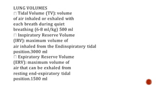 LUNG VOLUMES
Tidal Volume (TV): volume
of air inhaled or exhaled with
each breath during quiet
breathing (6-8 ml/kg) 500 ml
Inspiratory Reserve Volume
(IRV): maximum volume of
air inhaled from the Endinspiratory tidal
position.3000 ml
Expiratory Reserve Volume
(ERV): maximum volume of
air that can be exhaled from
resting end-expiratory tidal
position.1500 ml
 