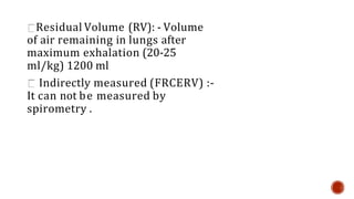Residual Volume (RV): - Volume
of air remaining in lungs after
maximum exhalation (20-25
ml/kg) 1200 ml
Indirectly measured (FRCERV) :-
It can not be measured by
spirometry .
 